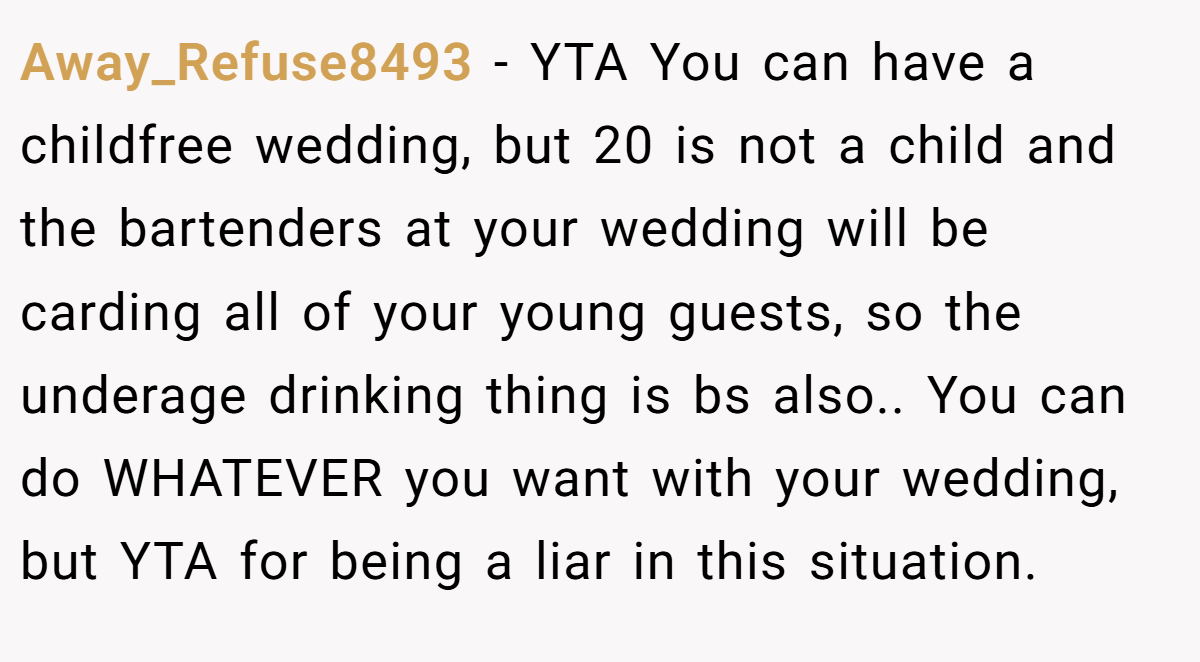 Away_Refuse8493 − YTA You can have a childfree wedding, but 20 is not a child and the bartenders at your wedding will be carding all of your young guests, so the underage drinking thing is bs also.. You can do WHATEVER you want with your wedding, but YTA for being a liar in this situation.