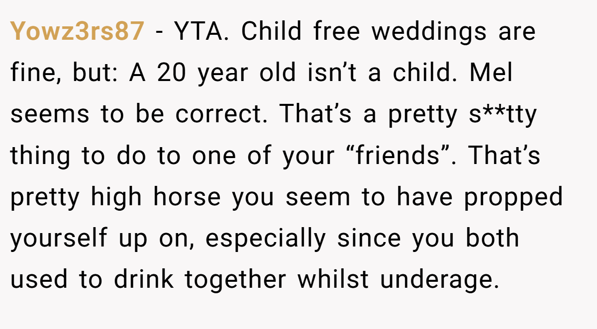 Yowz3rs87 − YTA. Child free weddings are fine, but: A 20 year old isn’t a child. Mel seems to be correct. That’s a pretty s**tty thing to do to one of your “friends”. That’s pretty high horse you seem to have propped yourself up on, especially since you both used to drink together whilst underage.