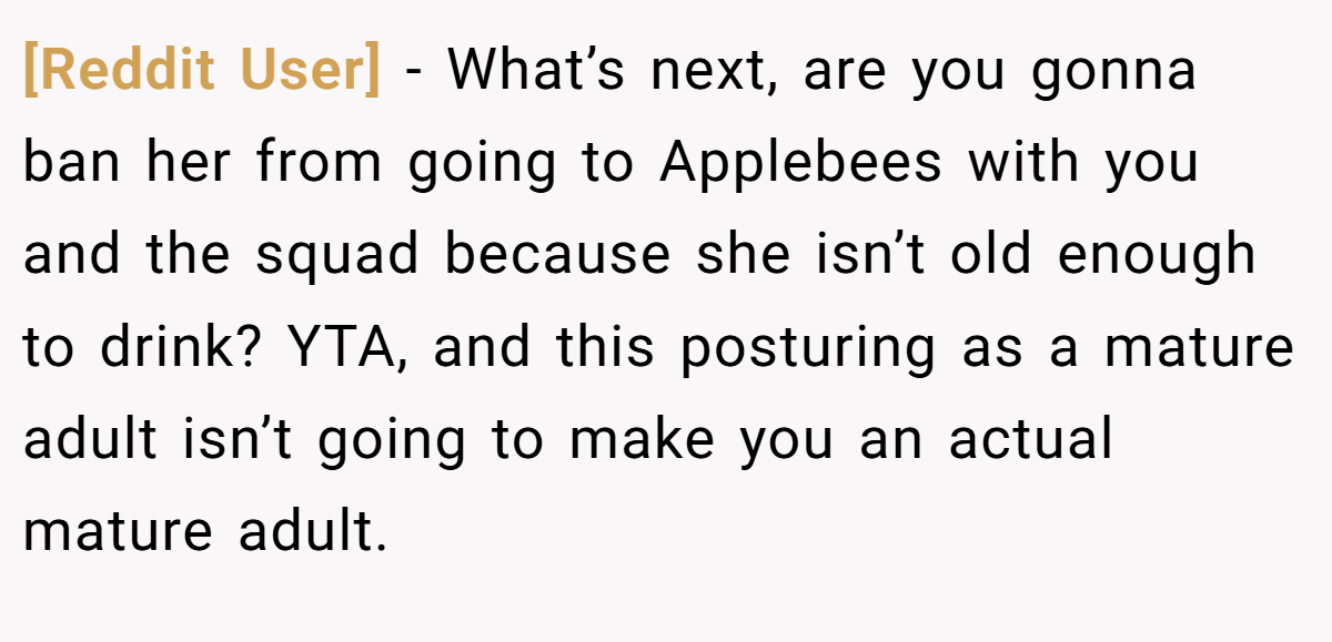 [Reddit User] − What’s next, are you gonna ban her from going to Applebees with you and the squad because she isn’t old enough to drink? YTA, and this posturing as a mature adult isn’t going to make you an actual mature adult.