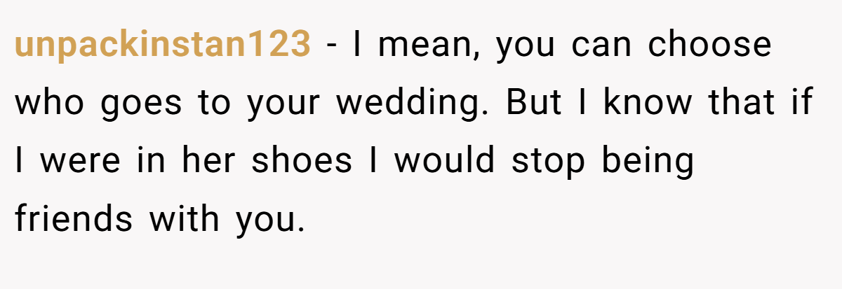 unpackinstan123 − I mean, you can choose who goes to your wedding. But I know that if I were in her shoes I would stop being friends with you.