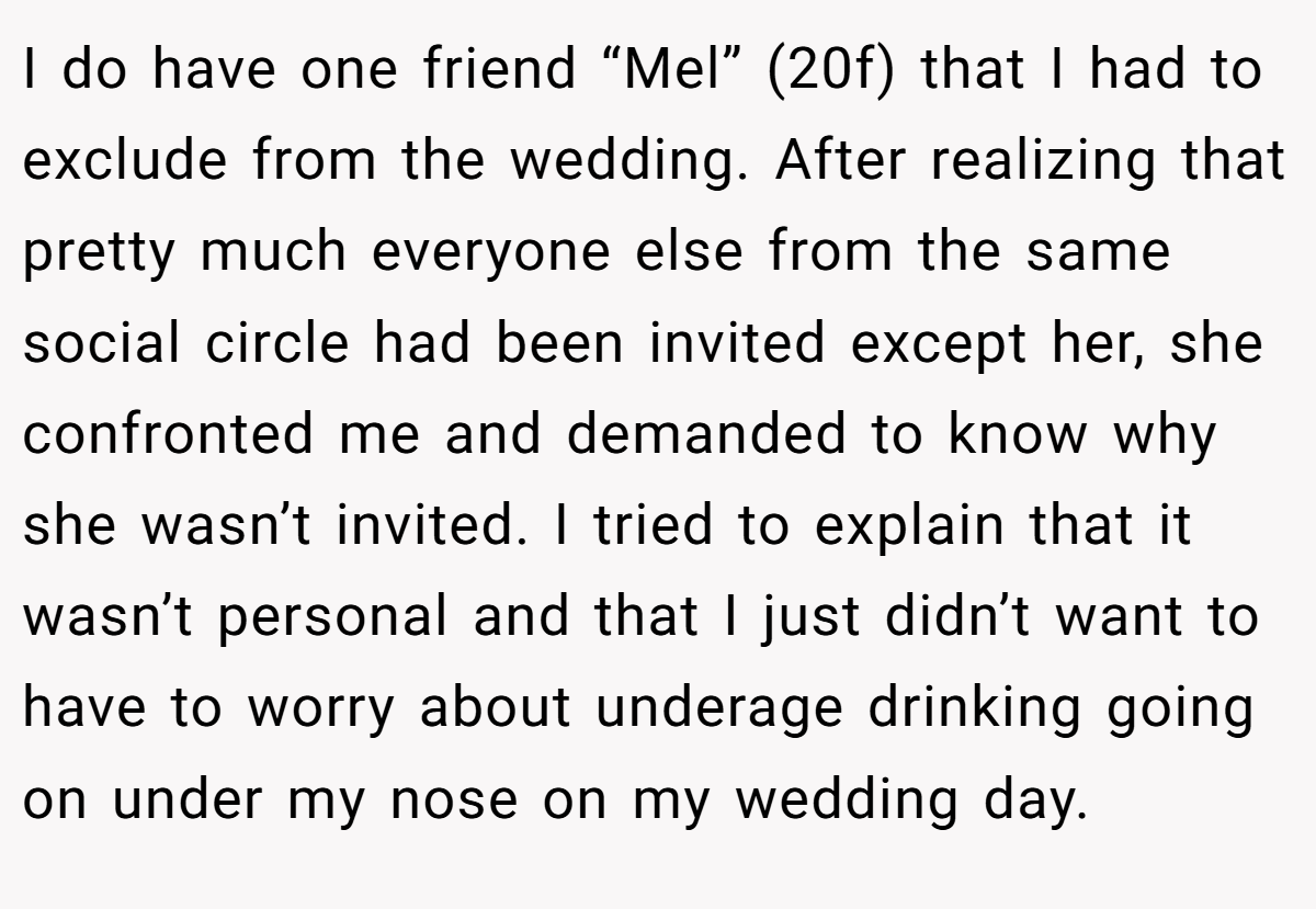 I do have one friend “Mel” (20f) that I had to exclude from the wedding. After realizing that pretty much everyone else from the same social circle had been invited except her, she confronted me and demanded to know why she wasn’t invited. I tried to explain that it wasn’t personal and that I just didn’t want to have to worry about underage drinking going on under my nose on my wedding day. 