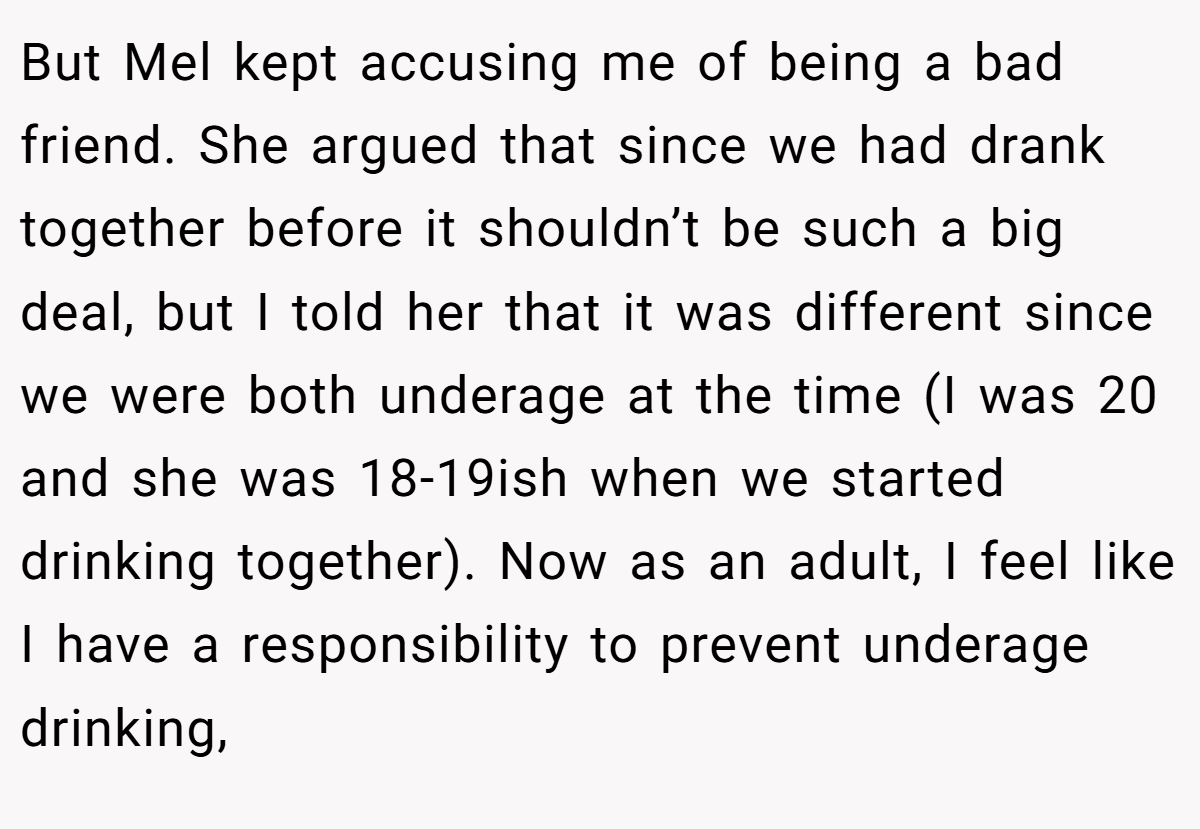 But Mel kept accusing me of being a bad friend. She argued that since we had drank together before it shouldn’t be such a big deal, but I told her that it was different since we were both underage at the time (I was 20 and she was 18-19ish when we started drinking together). Now as an adult, I feel like I have a responsibility to prevent underage drinking,