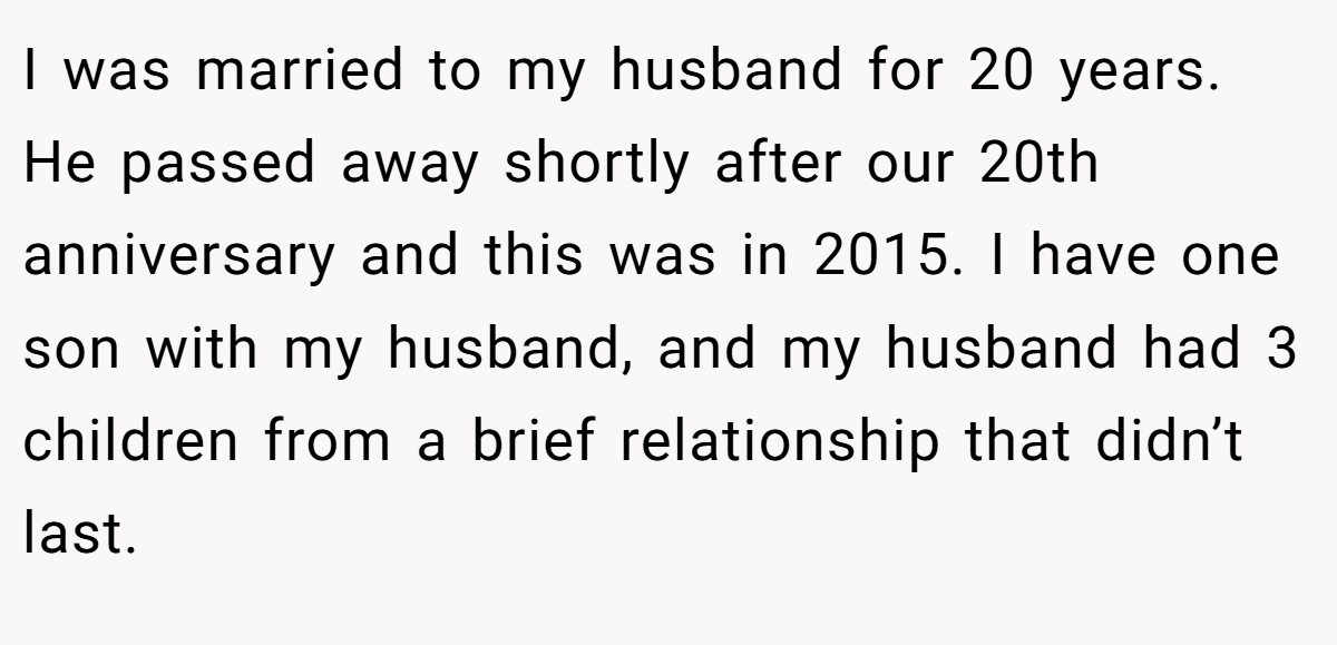 I was married to my husband for 20 years. He passed away shortly after our 20th anniversary and this was in 2015. I have one son with my husband, and my husband had 3 children from a brief relationship that didn’t last.
