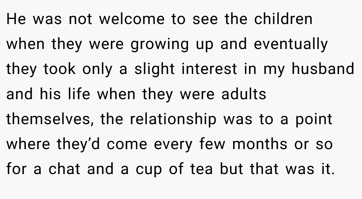 He was not welcome to see the children when they were growing up and eventually they took only a slight interest in my husband and his life when they were adults themselves, the relationship was to a point where they’d come every few months or so for a chat and a cup of tea but that was it.