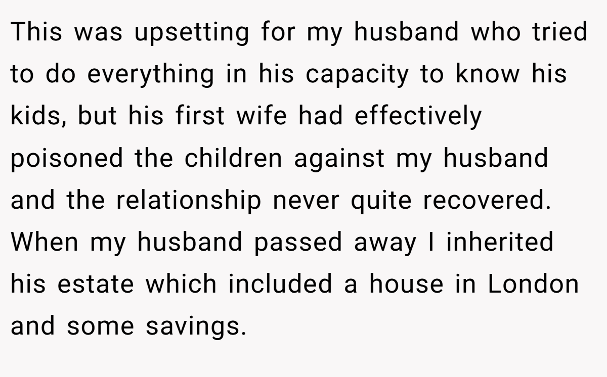 This was upsetting for my husband who tried to do everything in his capacity to know his kids, but his first wife had effectively poisoned the children against my husband and the relationship never quite recovered. When my husband passed away I inherited his estate which included a house in London and some savings.