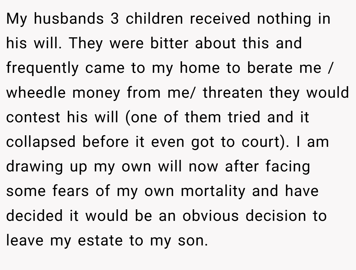 My husbands 3 children received nothing in his will. They were bitter about this and frequently came to my home to berate me / wheedle money from me/ threaten they would contest his will (one of them tried and it collapsed before it even got to court). I am drawing up my own will now after facing some fears of my own mortality and have decided it would be an obvious decision to leave my estate to my son.