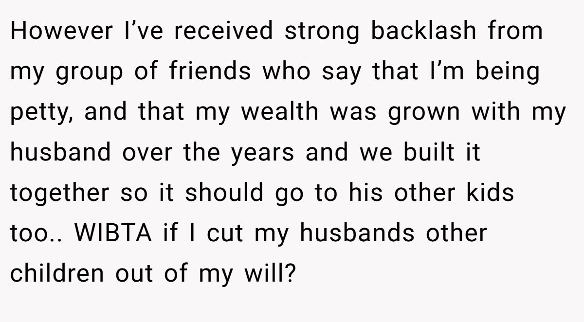 However I’ve received strong backlash from my group of friends who say that I’m being petty, and that my wealth was grown with my husband over the years and we built it together so it should go to his other kids too.. WIBTA if I cut my husbands other children out of my will?