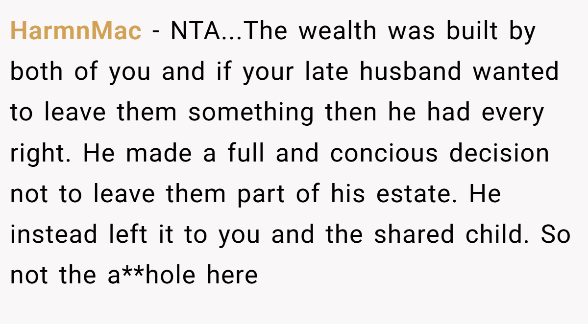 HarmnMac − NTA...The wealth was built by both of you and if your late husband wanted to leave them something then he had every right. He made a full and concious decision not to leave them part of his estate. He instead left it to you and the shared child. So not the a**hole here