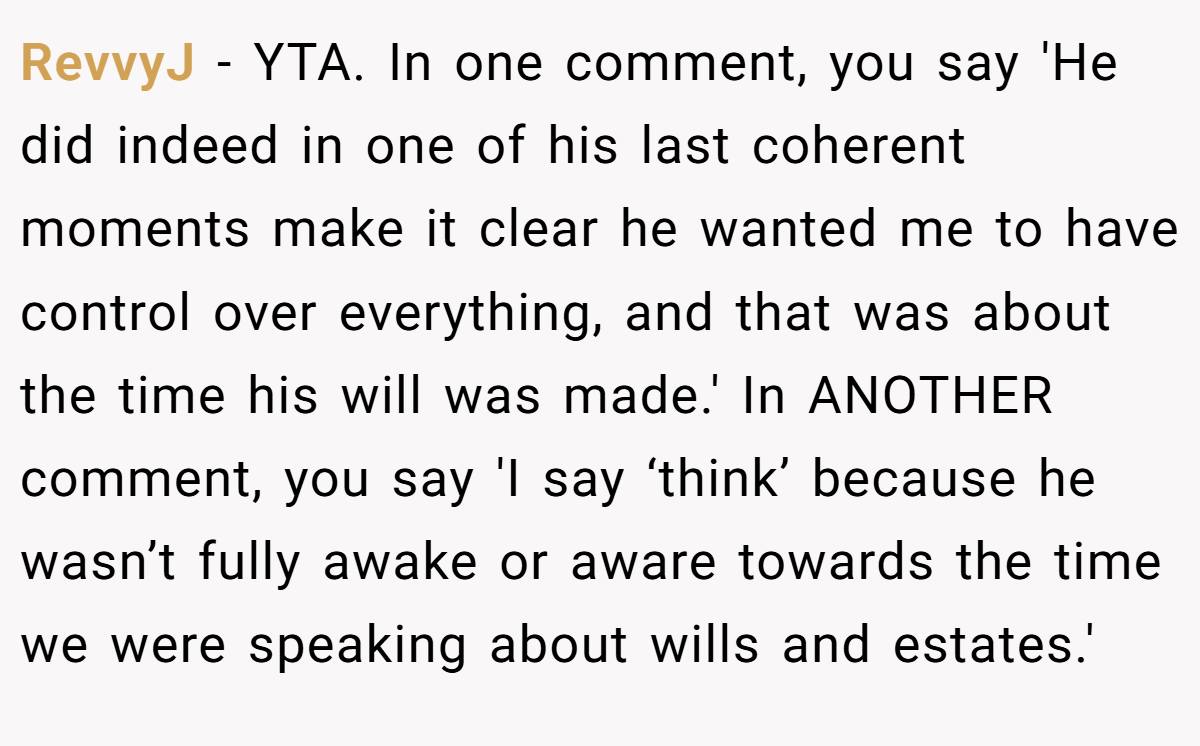 RevvyJ − YTA. In one comment, you say 'He did indeed in one of his last coherent moments make it clear he wanted me to have control over everything, and that was about the time his will was made.' In ANOTHER comment, you say 'I say ‘think’ because he wasn’t fully awake or aware towards the time we were speaking about wills and estates.'