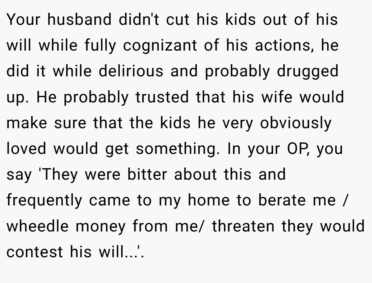 Your husband didn't cut his kids out of his will while fully cognizant of his actions, he did it while delirious and probably drugged up. He probably trusted that his wife would make sure that the kids he very obviously loved would get something. In your OP, you say 'They were bitter about this and frequently came to my home to berate me / wheedle money from me/ threaten they would contest his will...'.