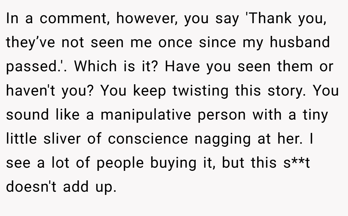 In a comment, however, you say 'Thank you, they’ve not seen me once since my husband passed.'. Which is it? Have you seen them or haven't you? You keep twisting this story. You sound like a manipulative person with a tiny little sliver of conscience nagging at her. I see a lot of people buying it, but this s**t doesn't add up.