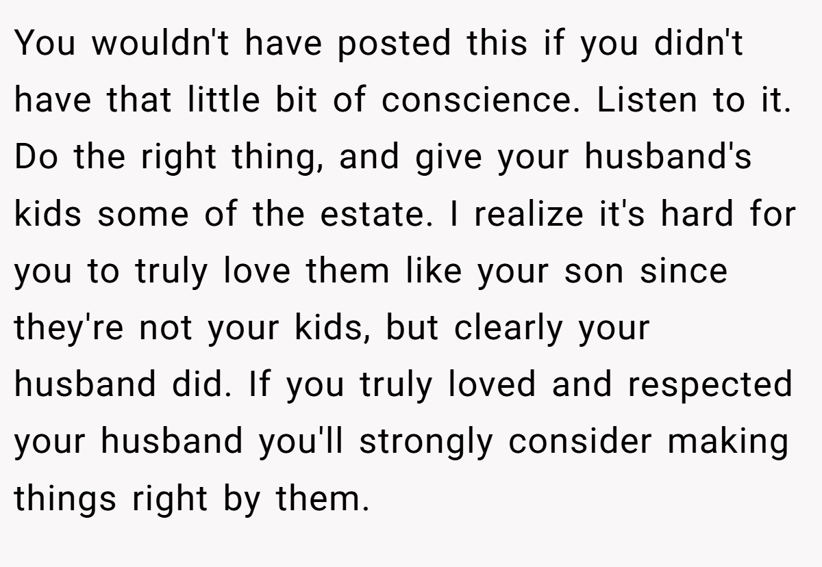 You wouldn't have posted this if you didn't have that little bit of conscience. Listen to it. Do the right thing, and give your husband's kids some of the estate. I realize it's hard for you to truly love them like your son since they're not your kids, but clearly your husband did. If you truly loved and respected your husband you'll strongly consider making things right by them.