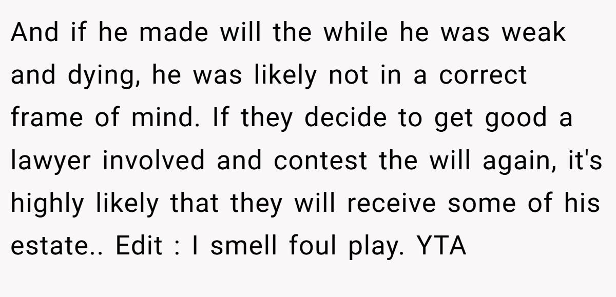 And if he made will the while he was weak and dying, he was likely not in a correct frame of mind. If they decide to get good a lawyer involved and contest the will again, it's highly likely that they will receive some of his estate.. Edit : I smell foul play. YTA