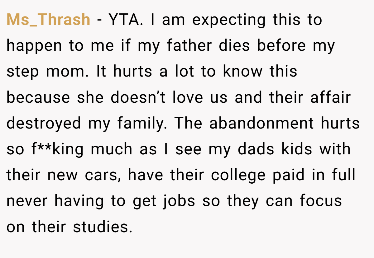 Ms_Thrash − YTA. I am expecting this to happen to me if my father dies before my step mom. It hurts a lot to know this because she doesn’t love us and their affair destroyed my family. The abandonment hurts so f**king much as I see my dads kids with their new cars, have their college paid in full never having to get jobs so they can focus on their studies.