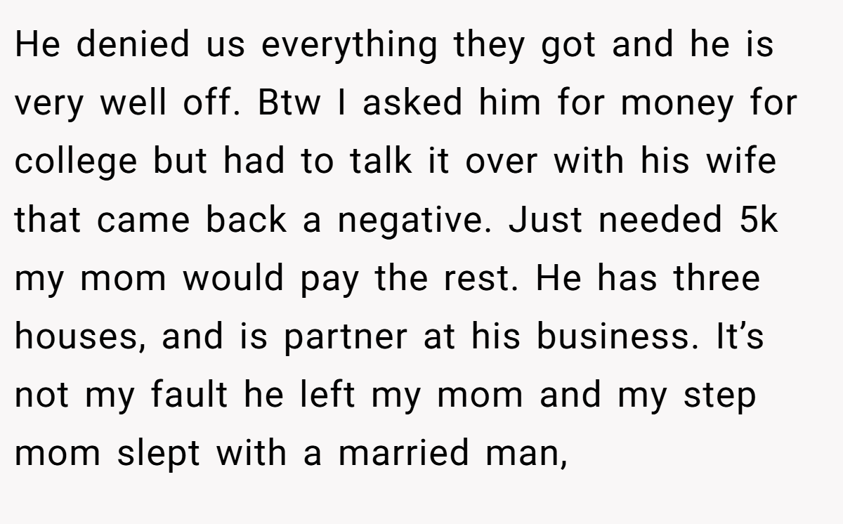 He denied us everything they got and he is very well off. Btw I asked him for money for college but had to talk it over with his wife that came back a negative. Just needed 5k my mom would pay the rest. He has three houses, and is partner at his business. It’s not my fault he left my mom and my step mom slept with a married man,