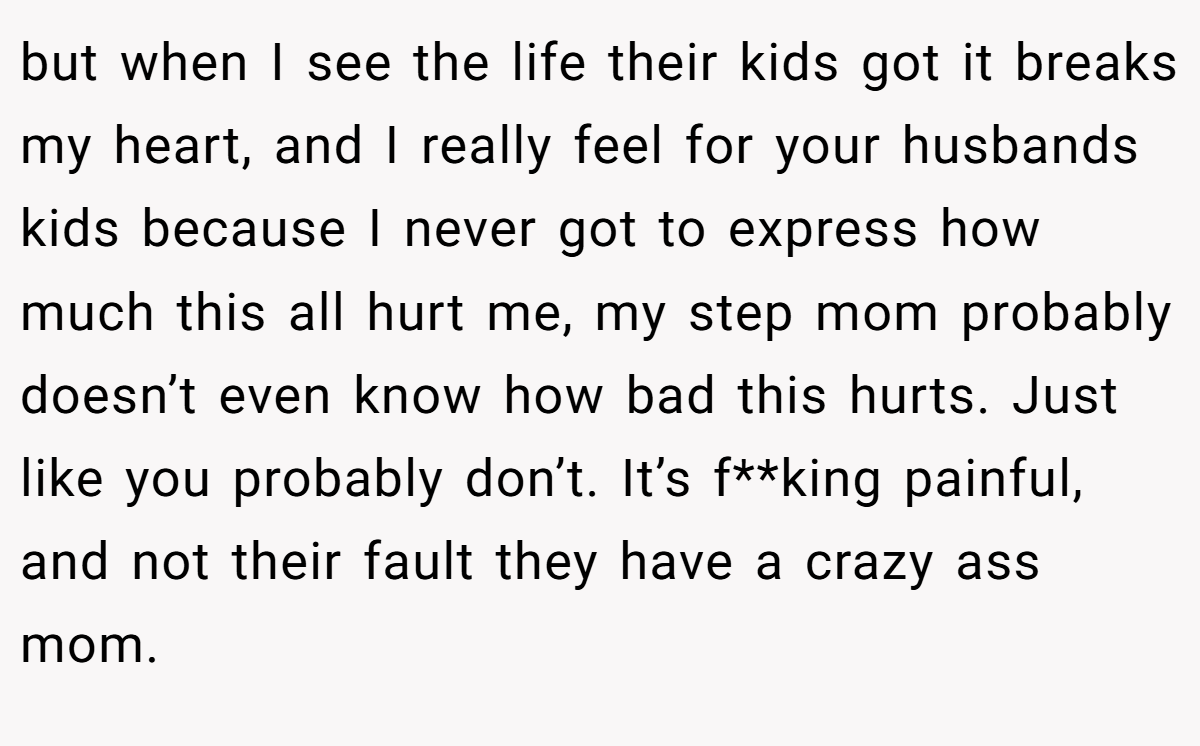 but when I see the life their kids got it breaks my heart, and I really feel for your husbands kids because I never got to express how much this all hurt me, my step mom probably doesn’t even know how bad this hurts. Just like you probably don’t. It’s f**king painful, and not their fault they have a crazy ass mom.