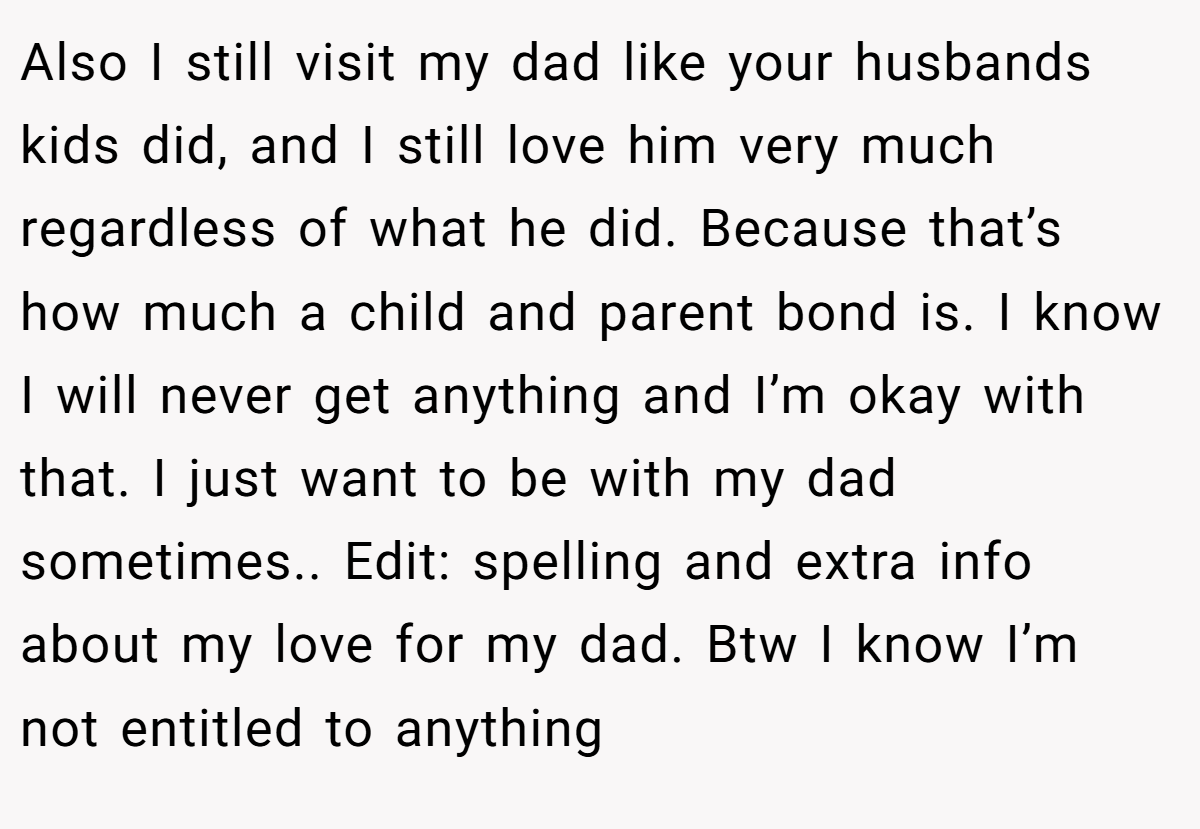 Also I still visit my dad like your husbands kids did, and I still love him very much regardless of what he did. Because that’s how much a child and parent bond is. I know I will never get anything and I’m okay with that. I just want to be with my dad sometimes.. Edit: spelling and extra info about my love for my dad. Btw I know I’m not entitled to anything