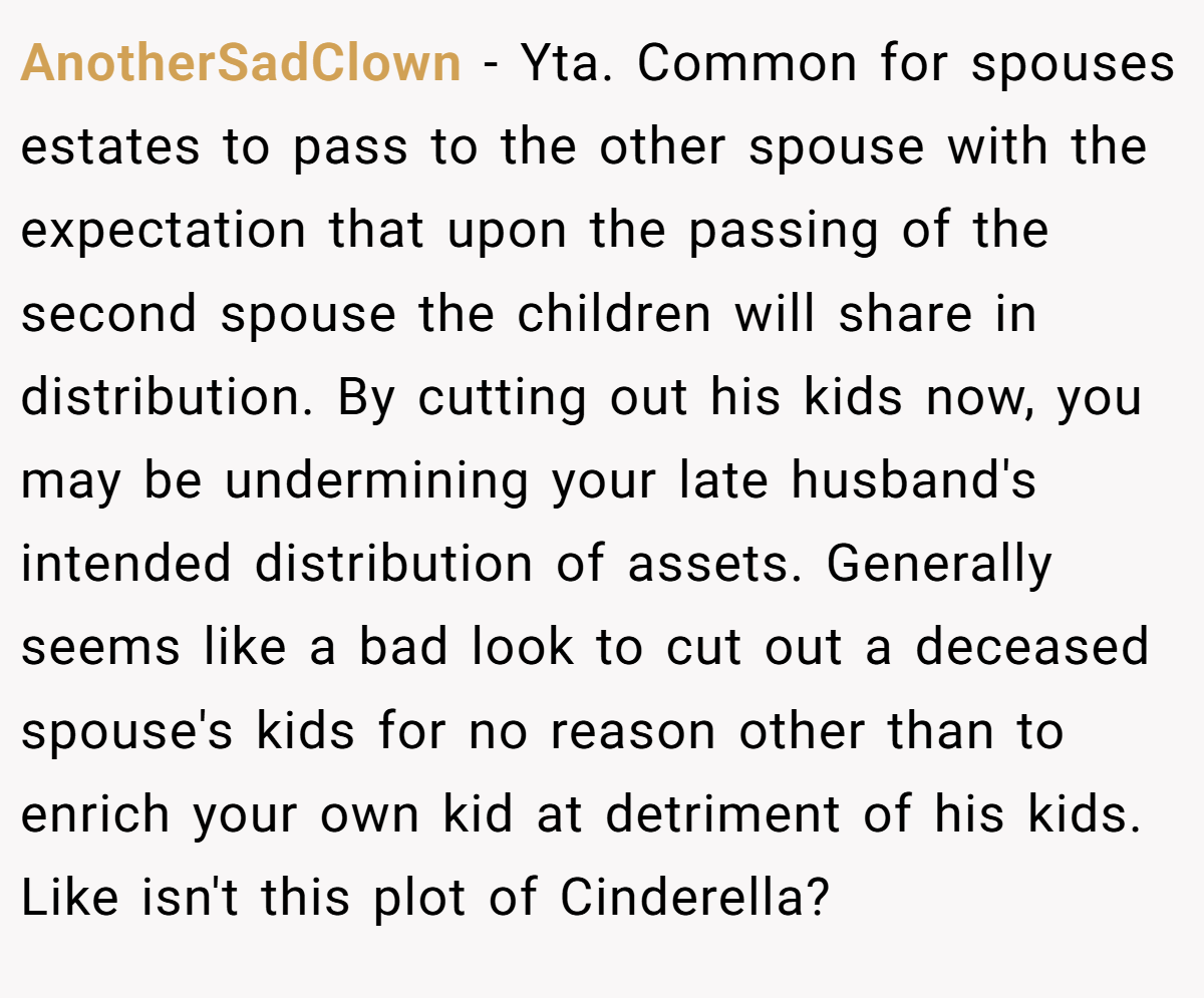 AnotherSadClown − Yta. Common for spouses estates to pass to the other spouse with the expectation that upon the passing of the second spouse the children will share in distribution. By cutting out his kids now, you may be undermining your late husband's intended distribution of assets. Generally seems like a bad look to cut out a deceased spouse's kids for no reason other than to enrich your own kid at detriment of his kids. Like isn't this plot of Cinderella?