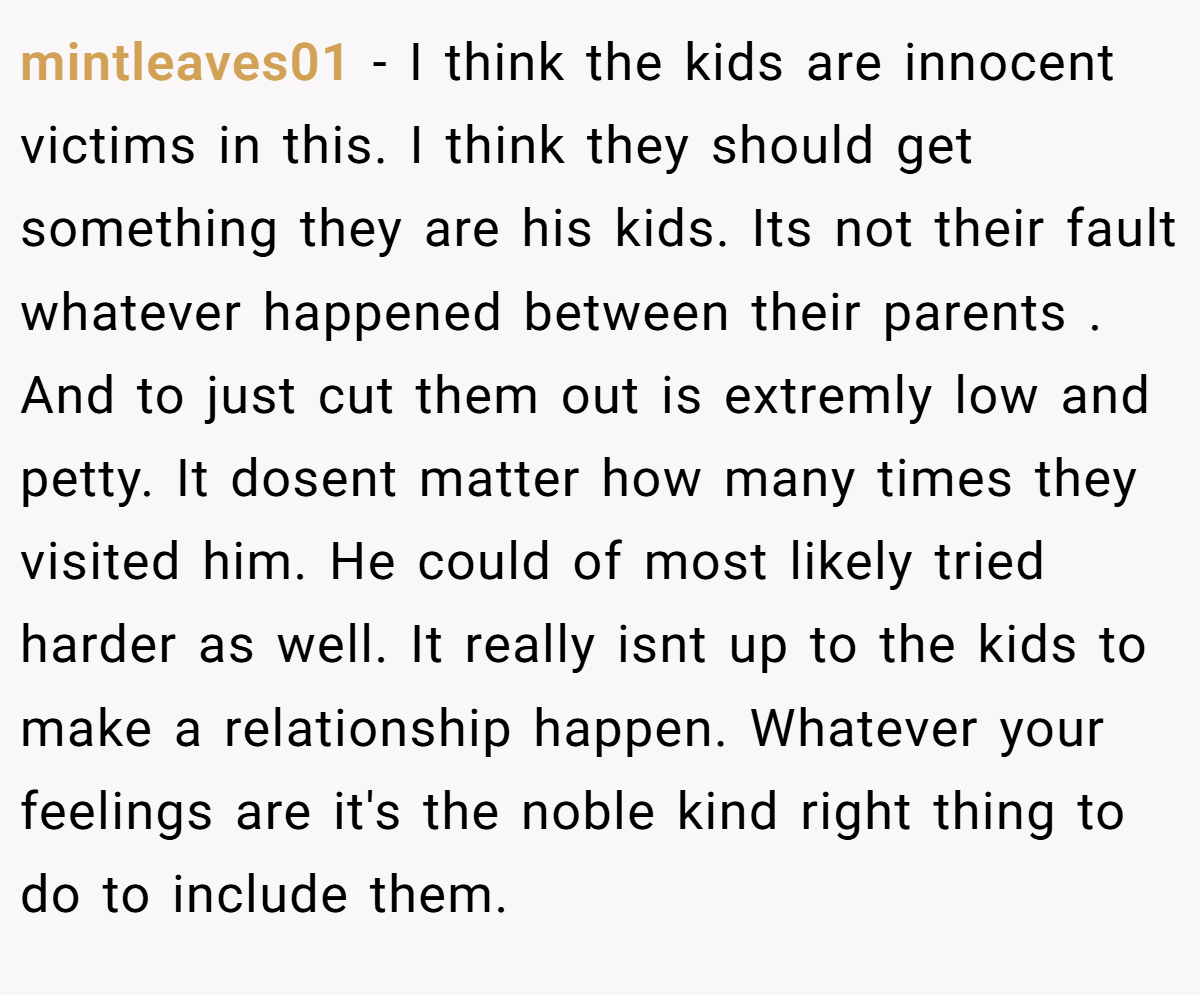 mintleaves01 − I think the kids are innocent victims in this. I think they should get something they are his kids. Its not their fault whatever happened between their parents . And to just cut them out is extremly low and petty. It dosent matter how many times they visited him. He could of most likely tried harder as well. It really isnt up to the kids to make a relationship happen. Whatever your feelings are it's the noble kind right thing to do to include them.