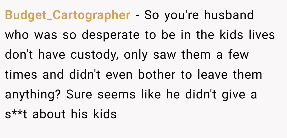 Budget_Cartographer − So you're husband who was so desperate to be in the kids lives don't have custody, only saw them a few times and didn't even bother to leave them anything? Sure seems like he didn't give a s**t about his kids