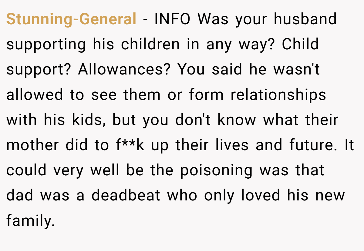 Stunning-General − INFO Was your husband supporting his children in any way? Child support? Allowances? You said he wasn't allowed to see them or form relationships with his kids, but you don't know what their mother did to f**k up their lives and future. It could very well be the poisoning was that dad was a deadbeat who only loved his new family.