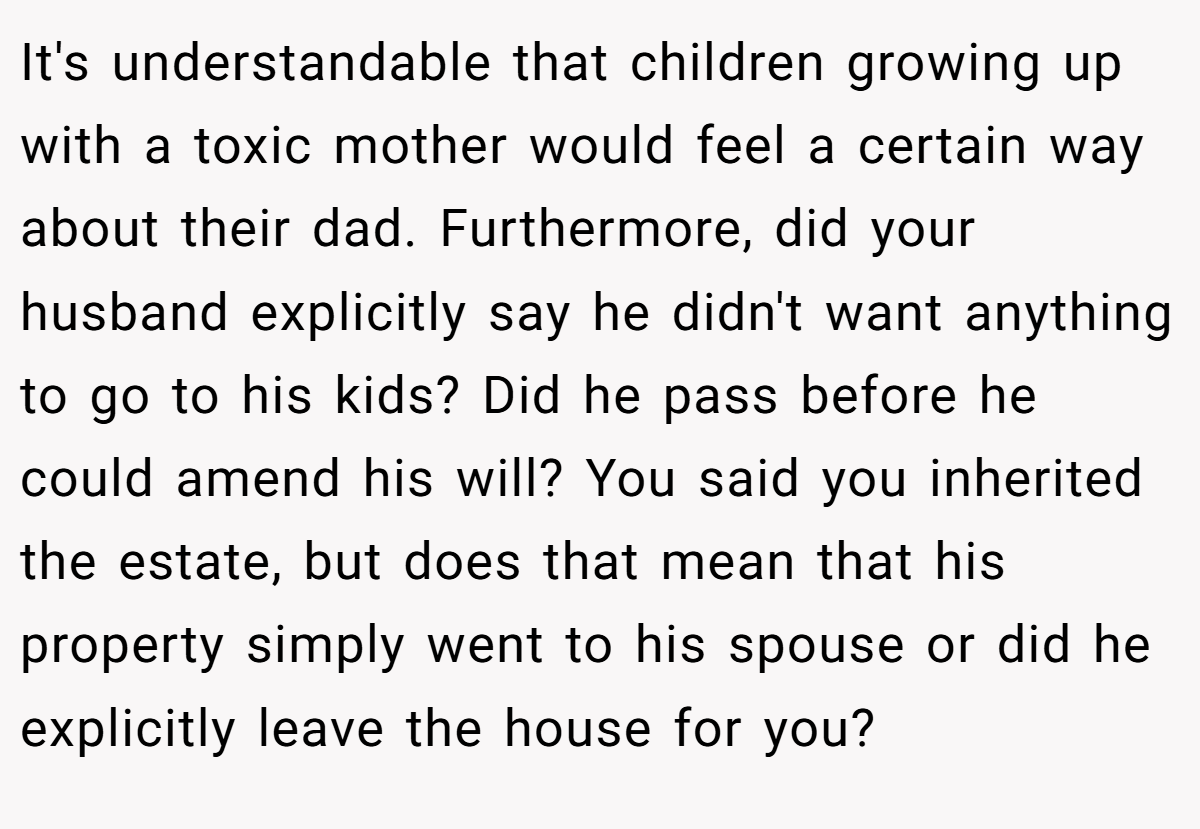 It's understandable that children growing up with a toxic mother would feel a certain way about their dad. Furthermore, did your husband explicitly say he didn't want anything to go to his kids? Did he pass before he could amend his will? You said you inherited the estate, but does that mean that his property simply went to his spouse or did he explicitly leave the house for you?