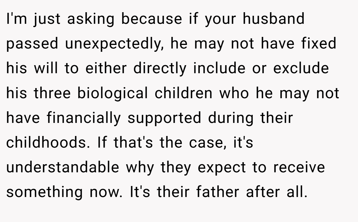 I'm just asking because if your husband passed unexpectedly, he may not have fixed his will to either directly include or exclude his three biological children who he may not have financially supported during their childhoods. If that's the case, it's understandable why they expect to receive something now. It's their father after all.