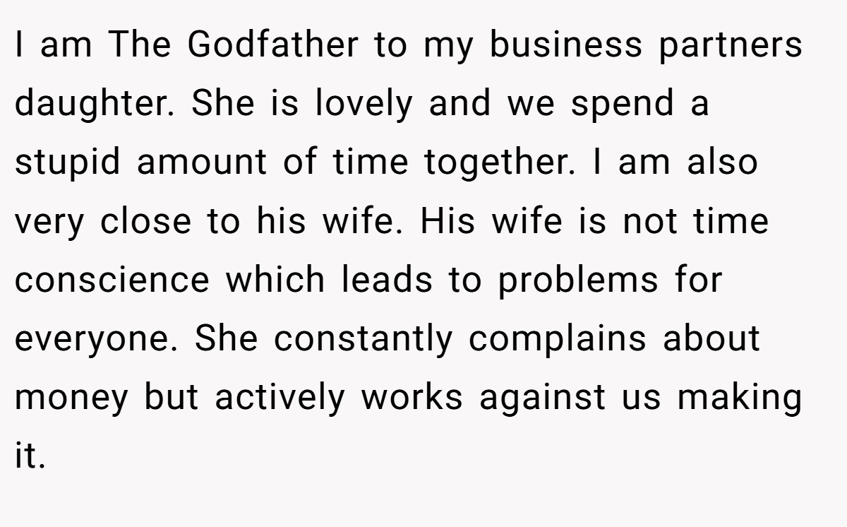 I am The Godfather to my business partners daughter. She is lovely and we spend a stupid amount of time together. I am also very close to his wife. His wife is not time conscience which leads to problems for everyone. She constantly complains about money but actively works against us making it.