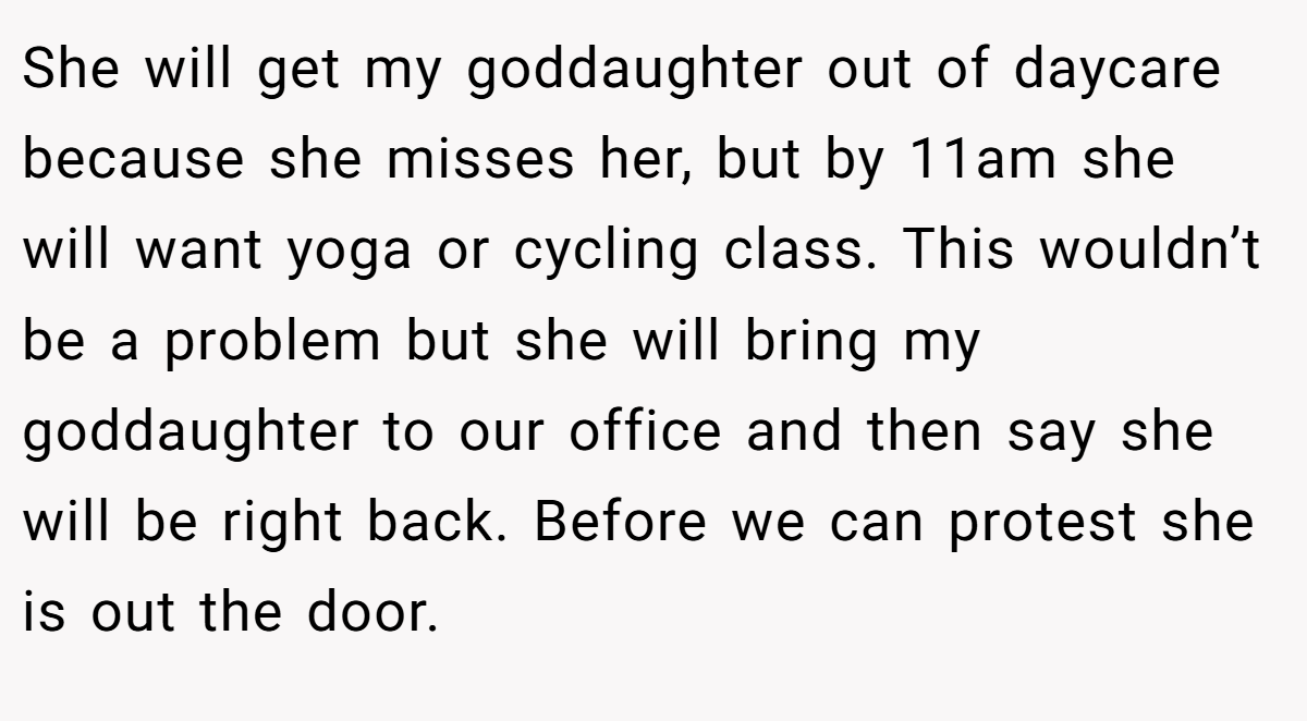 She will get my goddaughter out of daycare because she misses her, but by 11am she will want yoga or cycling class. This wouldn’t be a problem but she will bring my goddaughter to our office and then say she will be right back. Before we can protest she is out the door.