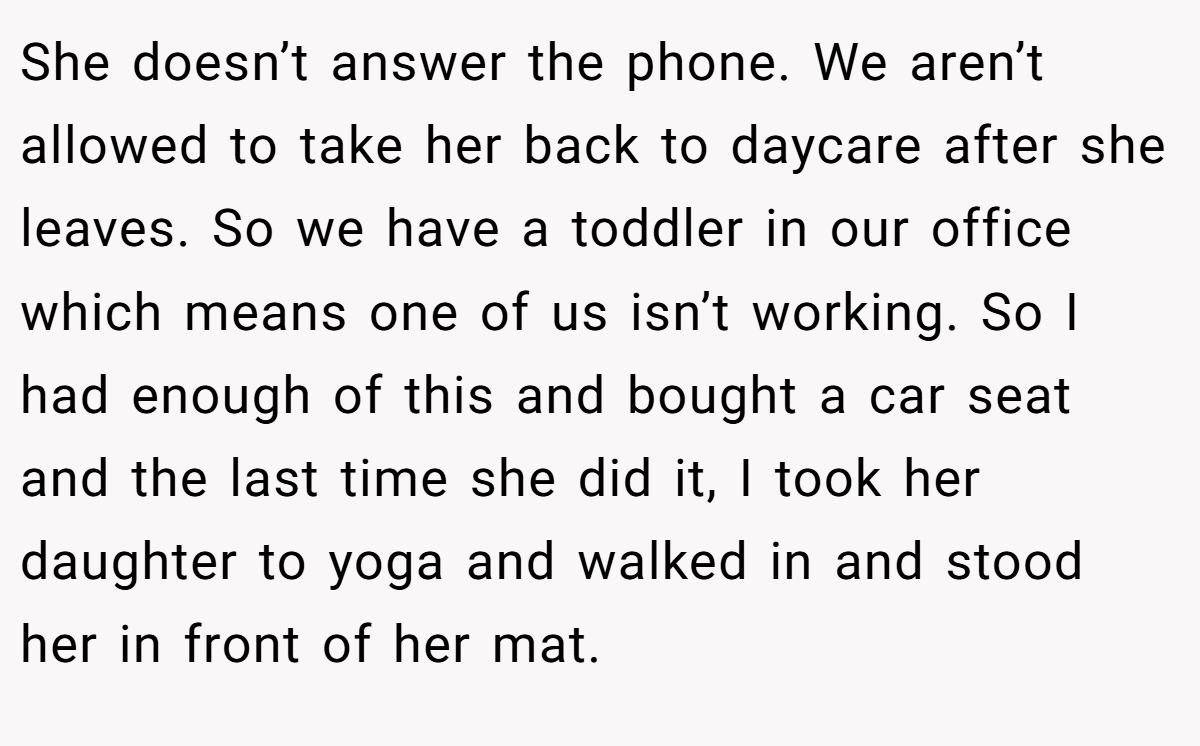 She doesn’t answer the phone. We aren’t allowed to take her back to daycare after she leaves. So we have a toddler in our office which means one of us isn’t working. So I had enough of this and bought a car seat and the last time she did it, I took her daughter to yoga and walked in and stood her in front of her mat.