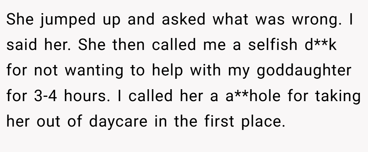 She jumped up and asked what was wrong. I said her. She then called me a selfish d**k for not wanting to help with my goddaughter for 3-4 hours. I called her a a**hole for taking her out of daycare in the first place.
