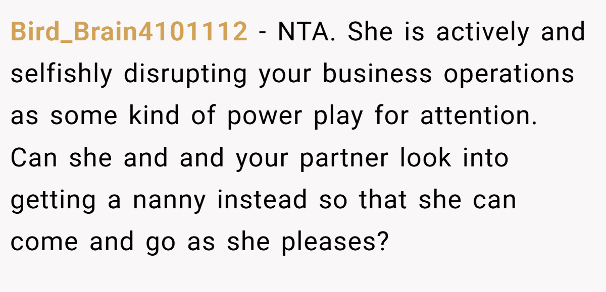 Bird_Brain4101112 − NTA. She is actively and selfishly disrupting your business operations as some kind of power play for attention. Can she and and your partner look into getting a nanny instead so that she can come and go as she pleases?