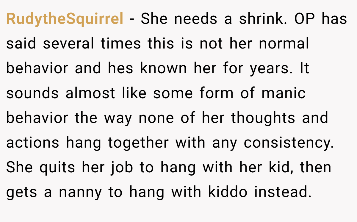 RudytheSquirrel − She needs a shrink. OP has said several times this is not her normal behavior and hes known her for years. It sounds almost like some form of manic behavior the way none of her thoughts and actions hang together with any consistency. She quits her job to hang with her kid, then gets a nanny to hang with kiddo instead.