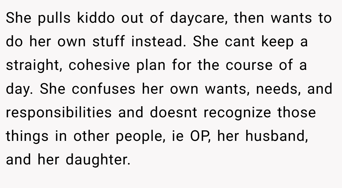 She pulls kiddo out of daycare, then wants to do her own stuff instead. She cant keep a straight, cohesive plan for the course of a day. She confuses her own wants, needs, and responsibilities and doesnt recognize those things in other people, ie OP, her husband, and her daughter.
