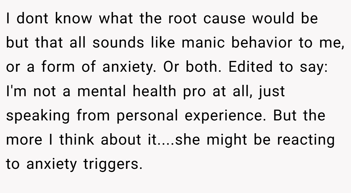 I dont know what the root cause would be but that all sounds like manic behavior to me, or a form of anxiety. Or both. Edited to say: I'm not a mental health pro at all, just speaking from personal experience. But the more I think about it....she might be reacting to anxiety triggers.