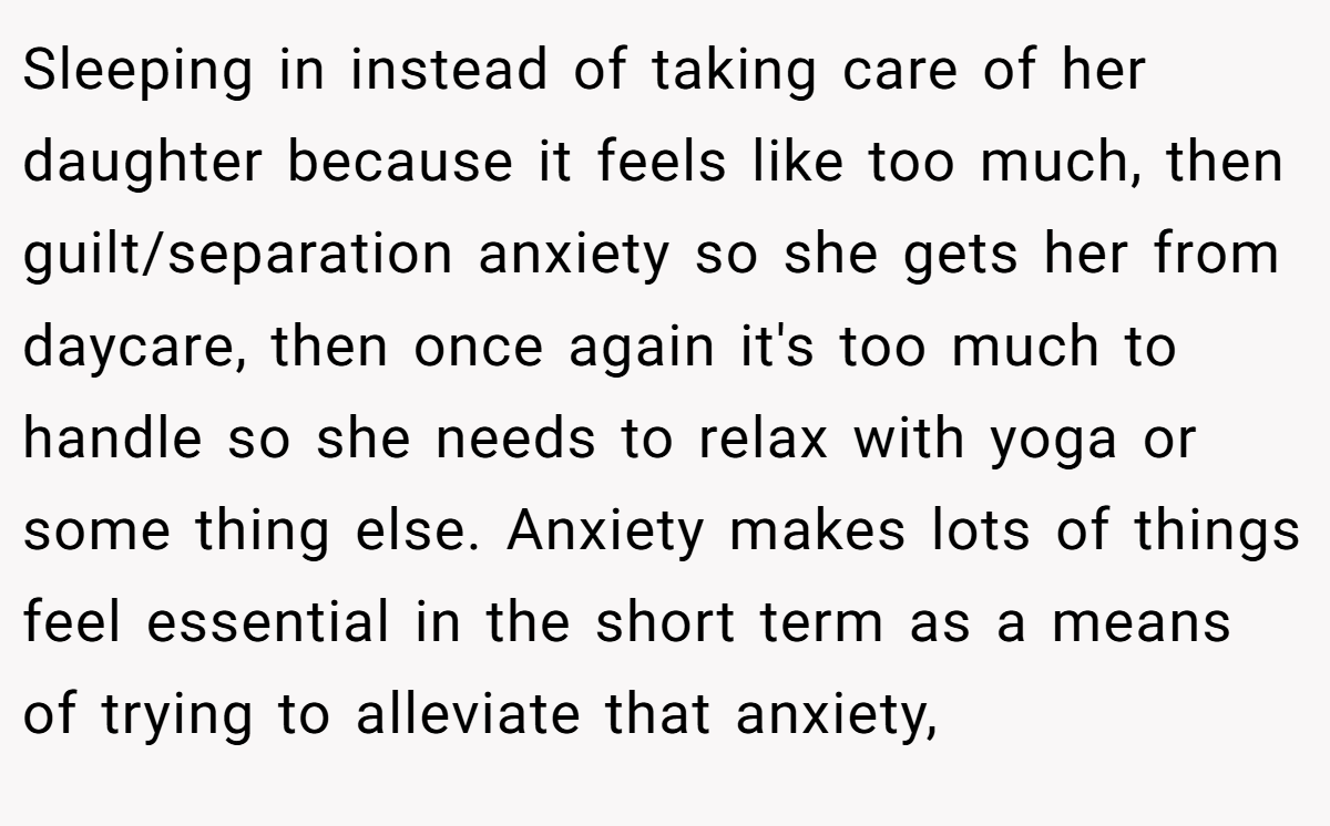 Sleeping in instead of taking care of her daughter because it feels like too much, then guilt/separation anxiety so she gets her from daycare, then once again it's too much to handle so she needs to relax with yoga or some thing else. Anxiety makes lots of things feel essential in the short term as a means of trying to alleviate that anxiety,