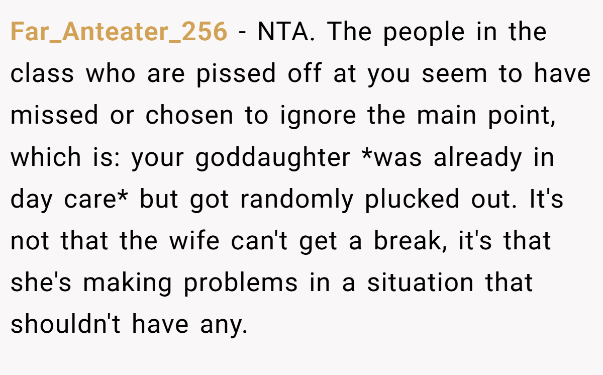 Far_Anteater_256 − NTA. The people in the class who are pissed off at you seem to have missed or chosen to ignore the main point, which is: your goddaughter *was already in day care* but got randomly plucked out. It's not that the wife can't get a break, it's that she's making problems in a situation that shouldn't have any.