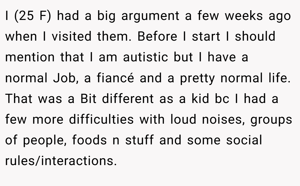 I (25 F) had a big argument a few weeks ago when I visited them. Before I start I should mention that I am autistic but I have a normal Job, a fiancé and a pretty normal life. That was a Bit different as a kid bc I had a few more difficulties with loud noises, groups of people, foods n stuff and some social rules/interactions.