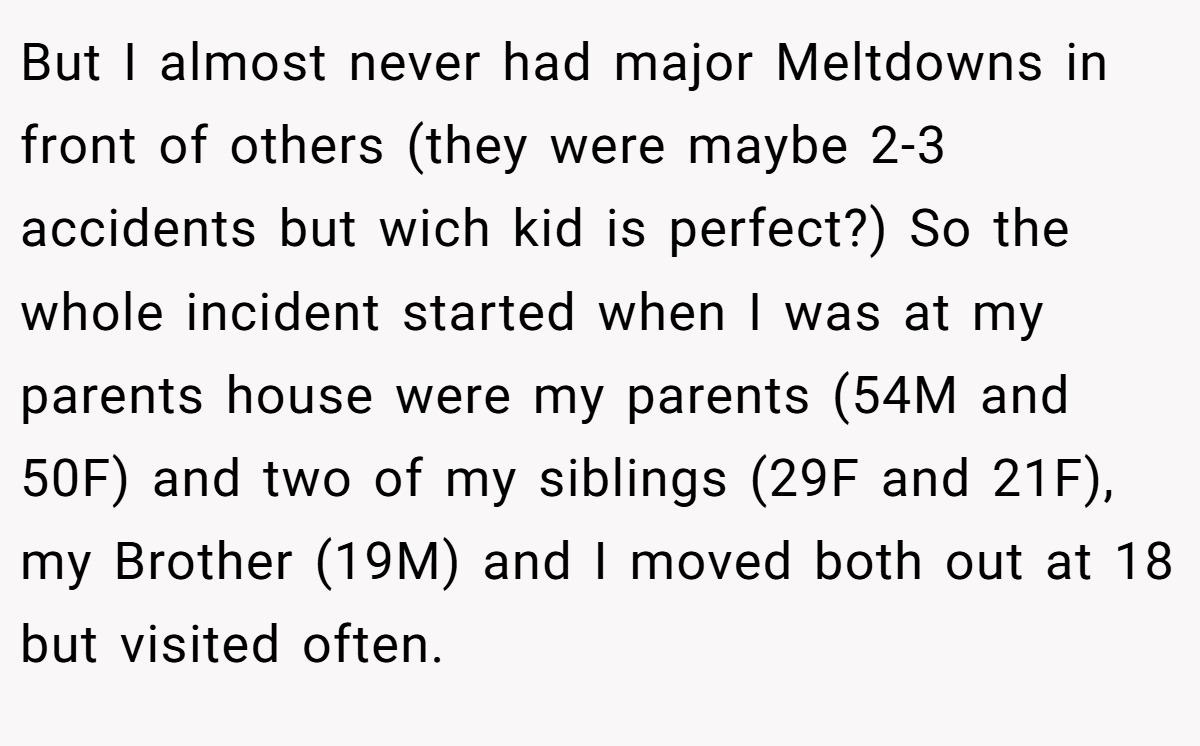 But I almost never had major Meltdowns in front of others (they were maybe 2-3 accidents but wich kid is perfect?) So the whole incident started when I was at my parents house were my parents (54M and 50F) and two of my siblings (29F and 21F), my Brother (19M) and I moved both out at 18 but visited often.