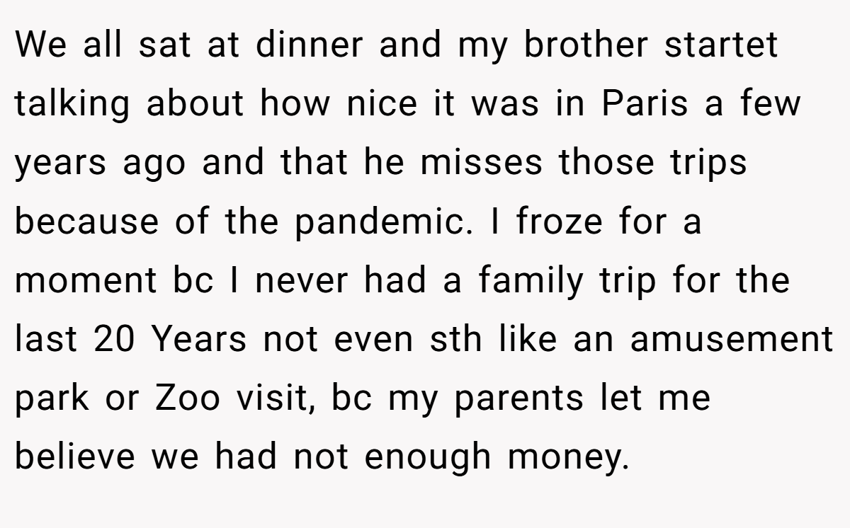 We all sat at dinner and my brother startet talking about how nice it was in Paris a few years ago and that he misses those trips because of the pandemic. I froze for a moment bc I never had a family trip for the last 20 Years not even sth like an amusement park or Zoo visit, bc my parents let me believe we had not enough money.