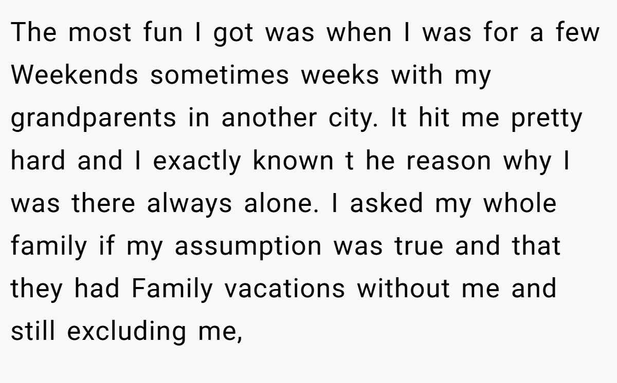 The most fun I got was when I was for a few Weekends sometimes weeks with my grandparents in another city. It hit me pretty hard and I exactly known t he reason why I was there always alone. I asked my whole family if my assumption was true and that they had Family vacations without me and still excluding me,
