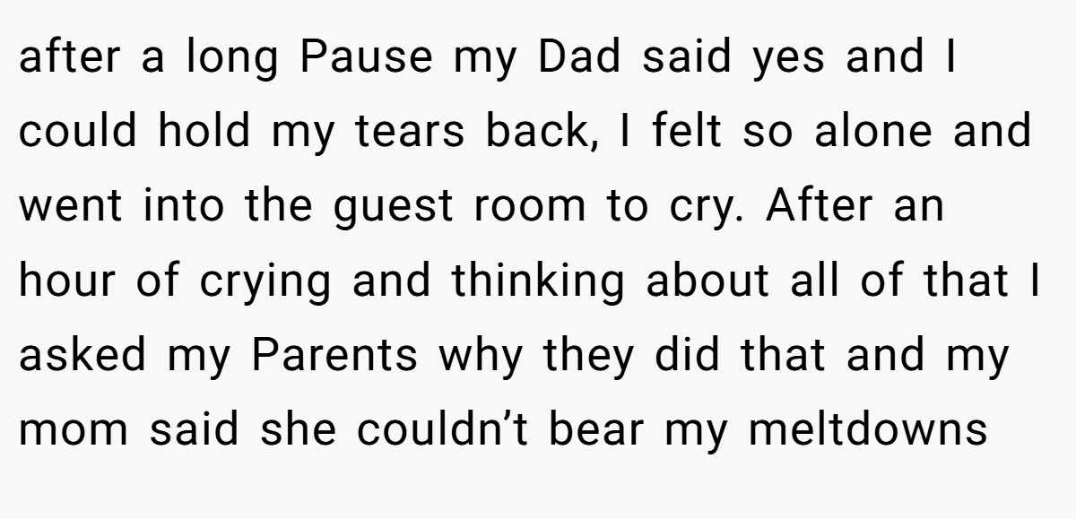 after a long Pause my Dad said yes and I could hold my tears back, I felt so alone and went into the guest room to cry. After an hour of crying and thinking about all of that I asked my Parents why they did that and my mom said she couldn’t bear my meltdowns