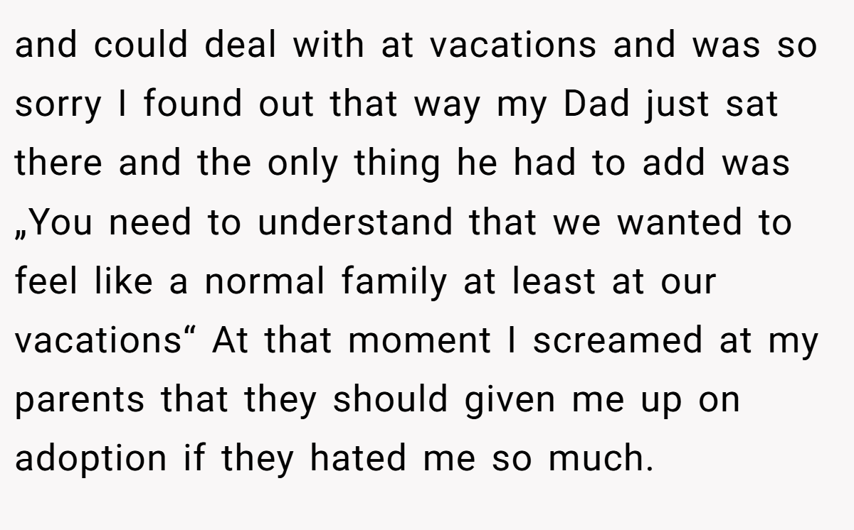 and could deal with at vacations and was so sorry I found out that way my Dad just sat there and the only thing he had to add was „You need to understand that we wanted to feel like a normal family at least at our vacations“ At that moment I screamed at my parents that they should given me up on adoption if they hated me so much.