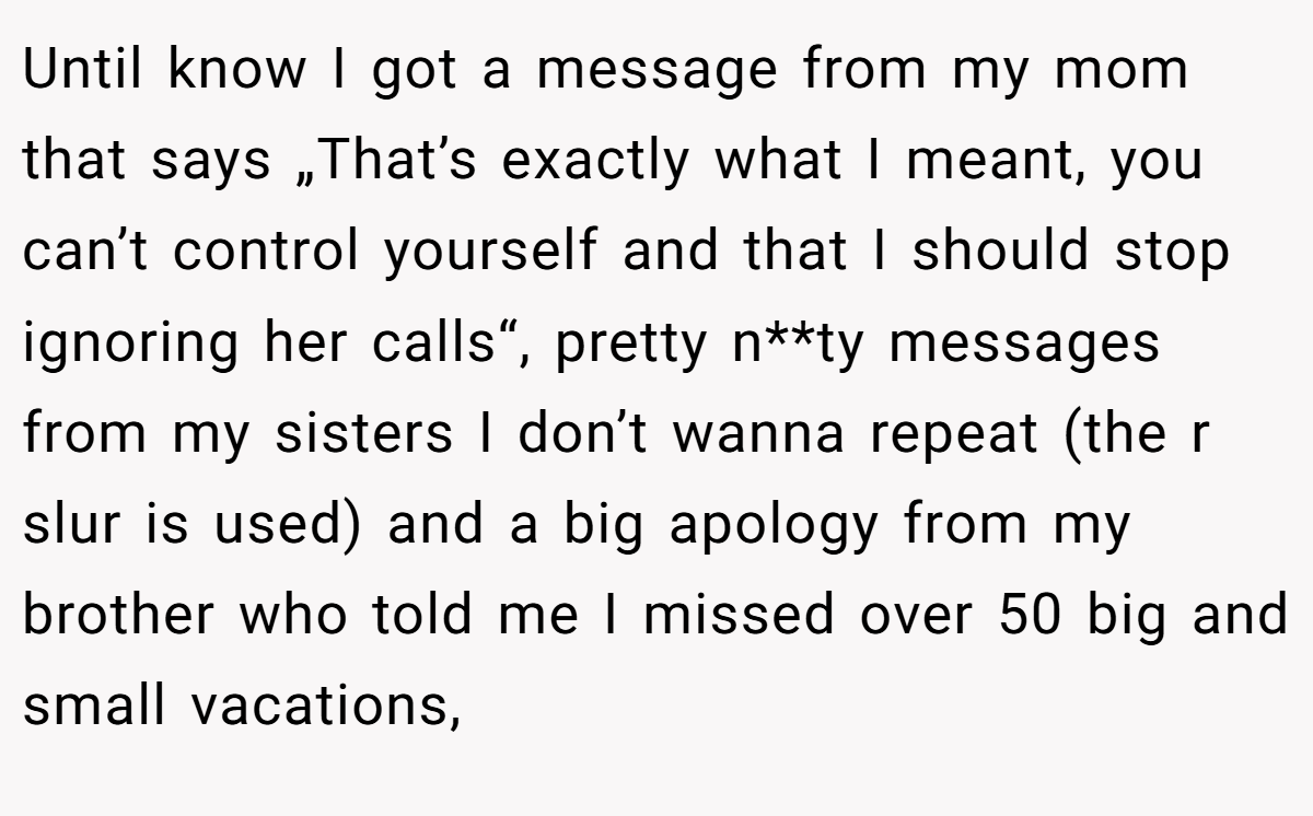 Until know I got a message from my mom that says „That’s exactly what I meant, you can’t control yourself and that I should stop ignoring her calls“, pretty n**ty messages from my sisters I don’t wanna repeat (the r slur is used) and a big apology from my brother who told me I missed over 50 big and small vacations,
