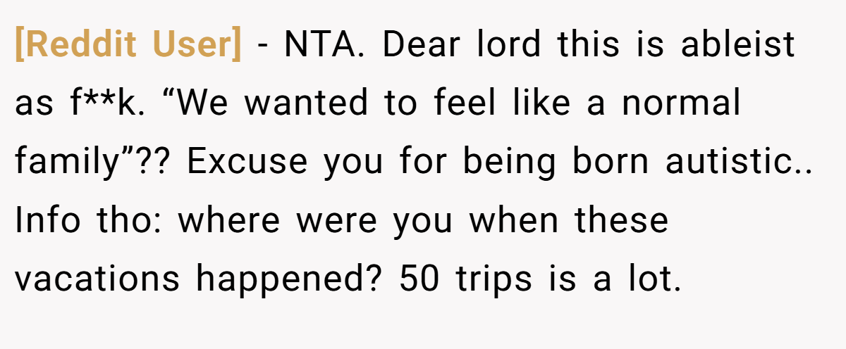 [Reddit User] - NTA. Dear lord this is ableist as f**k. “We wanted to feel like a normal family”?? Excuse you for being born autistic.. Info tho: where were you when these vacations happened? 50 trips is a lot.