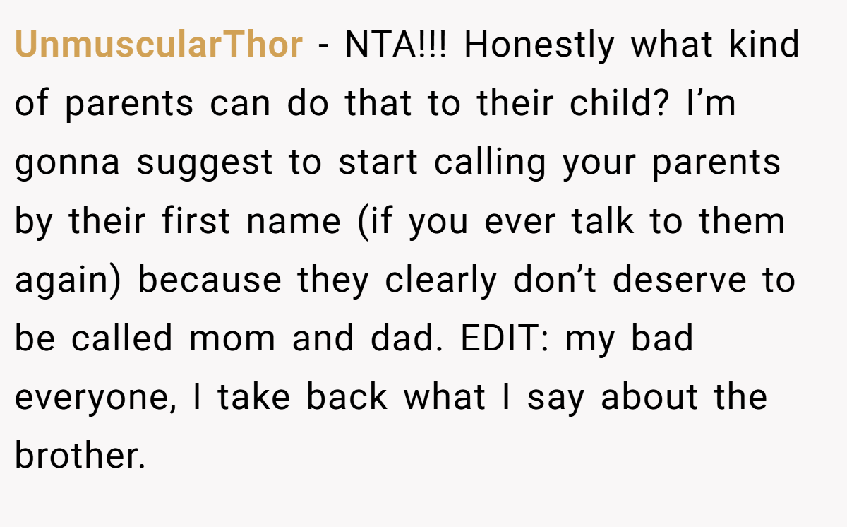UnmuscularThor - NTA!!! Honestly what kind of parents can do that to their child? I’m gonna suggest to start calling your parents by their first name (if you ever talk to them again) because they clearly don’t deserve to be called mom and dad. EDIT: my bad everyone, I take back what I say about the brother.