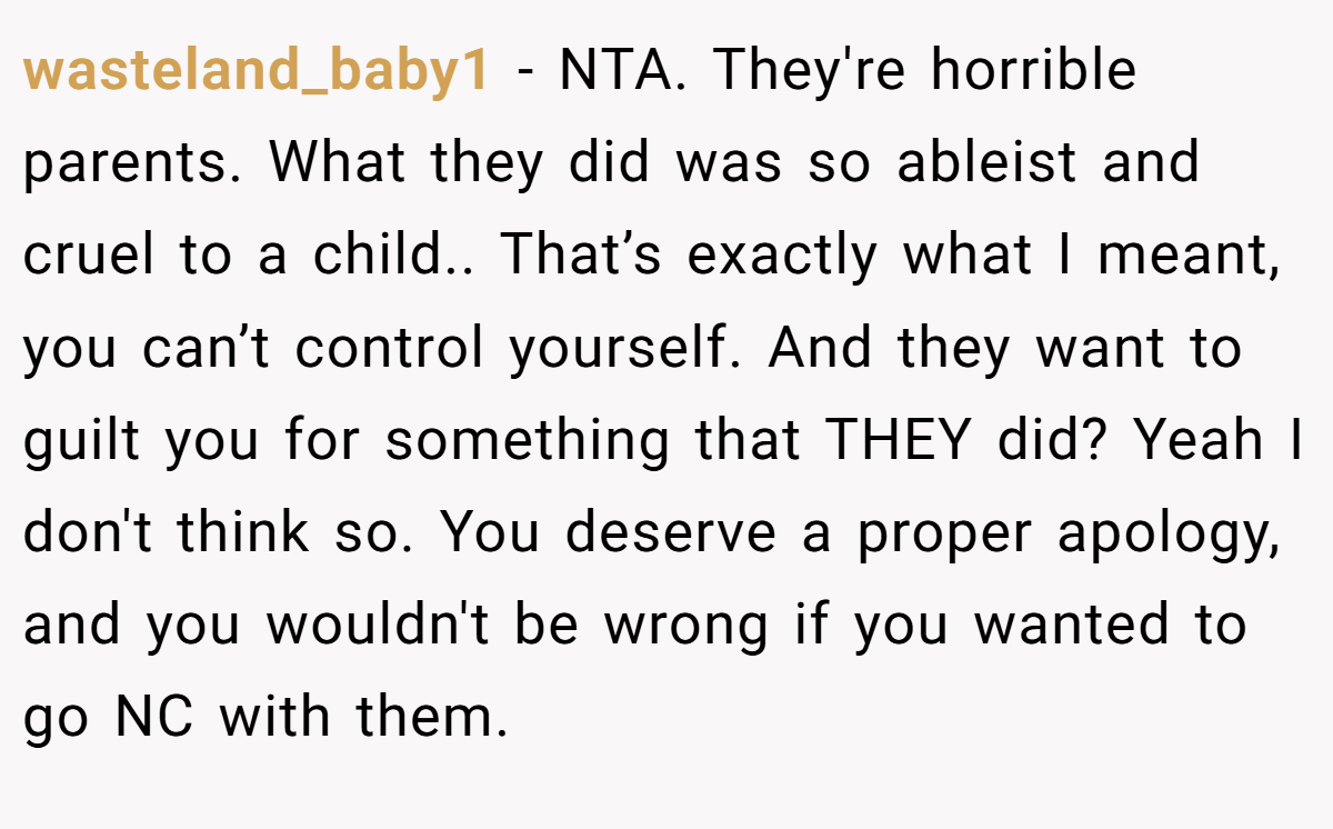 wasteland_baby1 - NTA. They're horrible parents. What they did was so ableist and cruel to a child.. That’s exactly what I meant, you can’t control yourself. And they want to guilt you for something that THEY did? Yeah I don't think so. You deserve a proper apology, and you wouldn't be wrong if you wanted to go NC with them.
