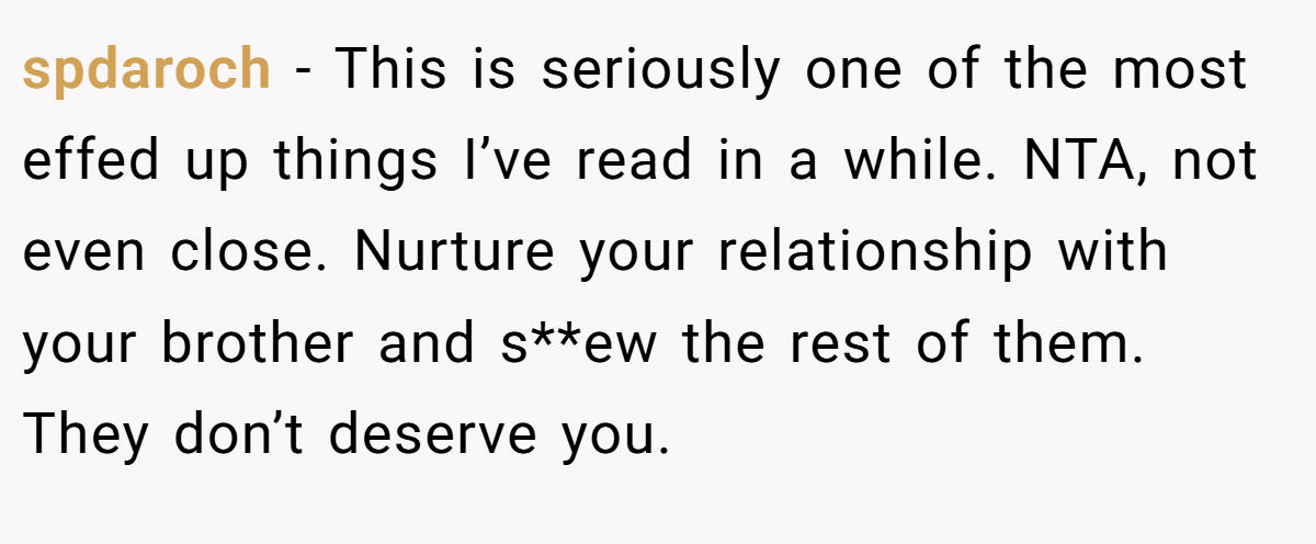 spdaroch - This is seriously one of the most effed up things I’ve read in a while. NTA, not even close. Nurture your relationship with your brother and s**ew the rest of them. They don’t deserve you.
