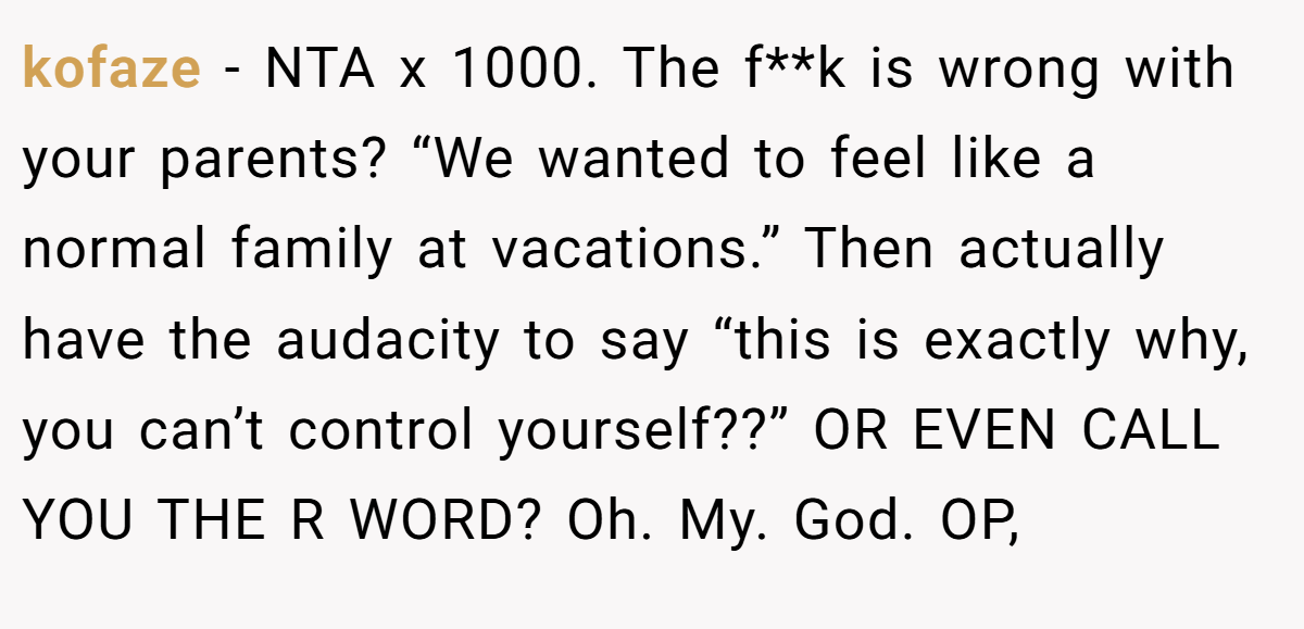 kofaze - NTA x 1000. The f**k is wrong with your parents? “We wanted to feel like a normal family at vacations.” Then actually have the audacity to say “this is exactly why, you can’t control yourself??” OR EVEN CALL YOU THE R WORD? Oh. My. God. OP,