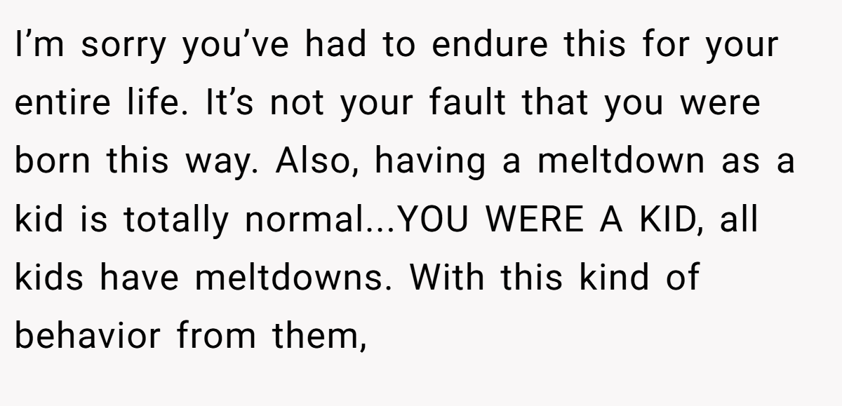I’m sorry you’ve had to endure this for your entire life. It’s not your fault that you were born this way. Also, having a meltdown as a kid is totally normal...YOU WERE A KID, all kids have meltdowns. With this kind of behavior from them,